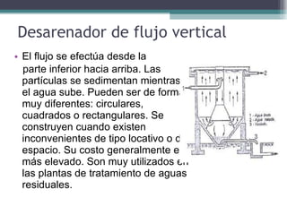 Desarenador de flujo vertical El flujo se efectúa desde la  parte inferior hacia arriba. Las partículas se sedimentan mientras el agua sube. Pueden ser de formas muy diferentes: circulares, cuadrados o rectangulares. Se construyen cuando existen inconvenientes de tipo locativo o de espacio. Su costo generalmente es más elevado. Son muy utilizados en las plantas de tratamiento de aguas residuales. 