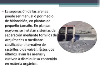 La separación de las arenas puede ser manual o por medio de hidrociclón, en plantas de pequeño tamaño. En plantas mayores se instalan sistemas de separación mediante tornillos de Arquímedes o mediante clasificador alternativo de rastrillos o de vaivén. Éstos dos últimos lavan las arenas y vuelven a disminuir su contenido en materia orgánica. 