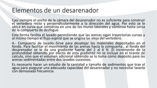 Elementos de un desarenador
Casi siempre el ancho de la cámara del desarenador no es suficiente para construir
el vertedero recto y perpendicularmente a la dirección del agua. Por esto se le
ubica en curva que comienza en uno de los muros laterales y continua hasta cerca
de la compuerta de desfogue.
Esta forma facilita el lavado permitiendo que las arenas sigan trayectorias curvas y
al mismo tiempo el flujo espiral que se origina las aleja del vertedero.
4.- Compuerta de lavado.-Sirve para desalojar los materiales depositados en el
fondo. Para facilitar el movimiento de las arenas hacia la compuerta , al fondo del
desarenador se le da una gradiente fuerte del 2 al 6 % .El incremento de la
profundidad obtenido por efecto de esta gradiente no se incluye en el tirante de
calculo, sino que el volumen adicional obtenido se lo toma como deposito para las
arenas sedimentadas entre dos lavados sucesivos.
Es necesario hacer un estudio de la cantidad y tamaño de sedimentos que trae el
agua para asegurar una adecuada capacidad del desarenador y no necesitar lavarlo
con demasiada frecuencia.
 