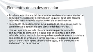 Elementos de un desarenador
• Para lavar una cámara del desarenador se cierran las compuertas de
admisión y se abren las de lavado con lo que el agua sale con gra
velocidad arrastrando la mayor partes de los sedimentos .
• Entre tanto el caudal normal sigue pasando al canal sea atraves del
canal directo o atraves de otra cámara del desarenador.
• Una vez que esta vacia la cámara, se abren parcialmente las
compuertas de admisión y el agua que entra circula con gran
velocidad sobre los sedimientos que han quedado, erosionandolos y
completando el lavado (en forma practica , el operario se puede
ayudar de una tabla para direccional el agua, a fin de expulsar el
sedimiento del desarenador).
 