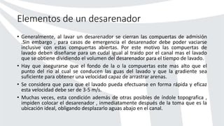 Elementos de un desarenador
• Generalmente, al lavar un desarenador se cierran las compuertas de admisión
.Sin embargo , para casos de emergencia el desarenador debe poder vaciarse
inclusive con estas compuertas abiertas. Por este motivo las compuertas de
lavado deben diseñarse para un cudal igual al traido por el canal mas el lavado
que se obtiene dividiendo el volumen del desarenador para el tiempo de lavado.
• Hay que asegurarse que el fondo de la o la compuertas este mas alto que el
punto del rio al cual se conducen las guas del lavado y que la gradiente sea
suficiente para obtener una velocidad capaz de arrastrar arenas.
• Se considera que para que el lavado pueda efectuarse en forma rápida y eficaz
esta velocidad debe ser de 3-5 m/s.
• Muchas veces, esta condición además de otras posibles de índole topografica ,
impiden colocar el desarenador , inmediatamente después de la toma que es la
ubicación ideal, obligando desplazarlo aguas abajo en el canal.
 
