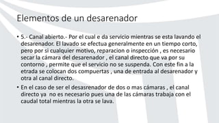 Elementos de un desarenador
• 5.- Canal abierto.- Por el cual e da servicio mientras se esta lavando el
desarenador. El lavado se efectua generalmente en un tiempo corto,
pero por si cualquier motivo, reparacion o inspección , es necesario
secar la cámara del desarenador , el canal directo que va por su
contorno , permite que el servicio no se suspenda. Con este fin a la
etrada se colocan dos compuertas , una de entrada al desarenador y
otra al canal directo.
• En el caso de ser el desasrenador de dos o mas cámaras , el canal
directo ya no es necesario pues una de las cámaras trabaja con el
caudal total mientras la otra se lava.
 