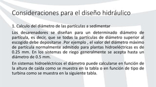 Consideraciones para el diseño hidráulico
1. Calculo del diámetro de las partículas a sedimentar
Los desarenadores se diseñan para un determinado diámetro de
partícula, es decir, que se todas la partículas de diámetro superior al
escogido debe depositarse .Por ejemplo , el valor del diámetro máximo
de partícula normalmente admitido para plantas hidroeléctricas es de
0.25 mm. En los sistemas de riego generalmente se acepta hasta un
diámetro de 0.5 mm.
En sistemas hidroeléctricos el diámetro puede calcularse en función de
la altura de caída como se muestra en la tabla o en función de tipo de
turbina como se muestra en la siguiente tabla.
 