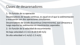 Clases de desarenadores
1.- En función de su operación
Desarenadores de lavado continuo, es aquel en el que la sedimentación
y evacuación son dos operaciones simultaneas.
Desarenadores de lavado discontinuo (interminente), que almacena y
luego expulsa los sedimentos en movimientos separados.
2.- En función de la velocidad de escurrimiento:
De baja velocidad v<1 m/s (0.20-0.60 m/s)
De alta velocidad v>1 m/s(1-1.5 m/s)
 