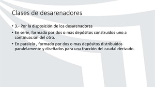 Clases de desarenadores
• 3.- Por la disposición de los desarenadores
• En serie, formado por dos o mas depósitos construidos uno a
continuación del otro.
• En paralelo , formado por dos o mas depósitos distribuidos
paralelamente y diseñados para una fracción del caudal derivado.
 