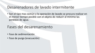 Desarenadores de lavado intermitente
• Son el tipo mas común y la operación de lavado se procura realizar en
el menor tiempo posible con el objeto de reducir al minimo las
perdidas de agua.
Fases del desarenamiento
• Fase de sedimentación
• Fase de purga (evacuación)
 