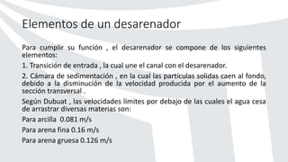 Elementos de un desarenador
Para cumplir su función , el desarenador se compone de los siguientes
elementos:
1. Transición de entrada , la cual une el canal con el desarenador.
2. Cámara de sedimentación , en la cual las partículas solidas caen al fondo,
debido a la disminución de la velocidad producida por el aumento de la
sección transversal .
Según Dubuat , las velocidades limites por debajo de las cuales el agua cesa
de arrastrar diversas materias son:
Para arcilla 0.081 m/s
Para arena fina 0.16 m/s
Para arena gruesa 0.126 m/s
 