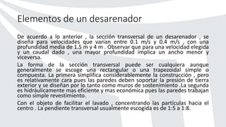 Elementos de un desarenador
De acuerdo a lo anterior , la sección transversal de un desarenador , se
diseña para velocidades que varían entre 0.1 m/s y 0.4 m/s , con una
profundidad media de 1.5 m y 4 m . Observar que para una velocidad elegida
y un caudal dado , una mayor profundidad implica un ancho menor y
viceversa.
La forma de la sección transversal puede ser cualquiera aunque
generalmente se escoge una rectangular o una trapezoidal simple o
compuesta. La primera simplifica considerablemente la construcción , pero
es relativamente cara pues las paredes deben soportar la presión de tierra
exterior y se diseñan por lo tanto como muros de sostenimiento .La segunda
es hidráulicamente mas eficiente y mas económica pues las paredes trabajan
como simple revestimiento.
Con el objeto de facilitar el lavado , concentrando las partículas hacia el
centro . La pendiente transversal usualmente escogida es de 1:5 a 1:8.
 