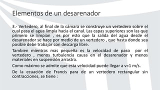 Elementos de un desarenador
3.- Vertedero, al final de la cámara se construye un vertedero sobre el
cual pasa el agua limpia hacia el canal. Las capas superiores son las que
primero se limpian , es por esto que la salida del agua desde el
desarenador se hace por medio de un vertedero , que hasta donde sea
posible debe trabajar con descarga libre.
Tambien mientras mas pequeña es la velocidad de paso por el
vertedero , menos turbulencia causa en el desarenador y menos
materiales en suspensión arrastra.
Como máximo se admite que esta velocidad puede llegar a v=1 m/s.
De la ecuación de Francis para de un vertedero rectangular sin
contracciones, se tiene :
 