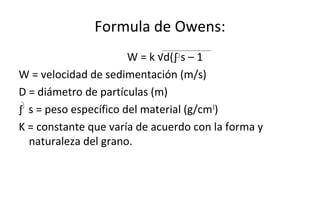 Formula de Owens:
W = k √d(∫ s – 1
W = velocidad de sedimentación (m/s)
D = diámetro de partículas (m)
∫ s = peso específico del material (g/cm3
)
K = constante que varía de acuerdo con la forma y
naturaleza del grano.
 