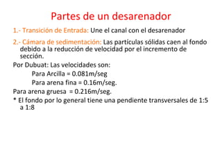 Partes de un desarenador
1.- Transición de Entrada: Une el canal con el desarenador
2.- Cámara de sedimentación: Las partículas sólidas caen al fondo
debido a la reducción de velocidad por el incremento de
sección.
Por Dubuat: Las velocidades son:
Para Arcilla = 0.081m/seg
Para arena fina = 0.16m/seg.
Para arena gruesa = 0.216m/seg.
* El fondo por lo general tiene una pendiente transversales de 1:5
a 1:8
 