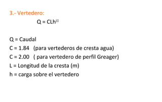 3.- Vertedero:
Q = CLh3/2
Q = Caudal
C = 1.84 (para vertederos de cresta agua)
C = 2.00 ( para vertedero de perfil Greager)
L = Longitud de la cresta (m)
h = carga sobre el vertedero
 