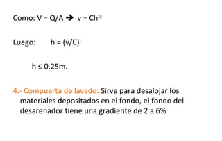 Como: V = Q/A  v = Ch1/2
Luego: h = (v/C)2
h ≤ 0.25m.
4.- Compuerta de lavado: Sirve para desalojar los
materiales depositados en el fondo, el fondo del
desarenador tiene una gradiente de 2 a 6%
 