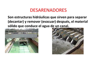 DESARENADORES
Son estructuras hidráulicas que sirven para separar
(decantar) y remover (evacuar) después, el material
sólido que conduce el agua de un canal.
 