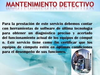 Para la prestación de este servicio debemos contar
con herramientas de software de última tecnología
para obtener un diagnóstico preciso y acertado
del funcionamiento actual de los equipos de cómput
o. Esté servicio tiene como fin certificar que los
equipos de cómputo estén en óptimas condiciones
para el desempeño de sus funciones.
 