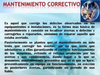 MANTENIMIENTO CORRECTIVO


Es aquel que corrige los defectos observados en los
equipamientos o instalaciones, es la forma más básica de
mantenimiento y consiste en localizar averías o defectos y
corregirlos o repararlos, sinónimo de reparar aquello que
estaba averiado.
Posteriormente se planteo que el mantenimiento no solo
tenia que corregir las averías, sin no que tenia que
adelantarse a ellas garantizando el correcto funcionamiento
de las maquinas, evitando el retraso producido por las
averías y sus consecuencia, dando lugar a lo que se
denomino: mantenimiento preventivo que es el que se hace,
preventivamente en equipo en funcionamiento, en evicción
de posteriores averías, garantizando un periodo de uso
fiable.
 
