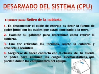 DESARMADO DEL SISTEMA (CPU)

El primer paso:   Retiro de la cubierta
1. Es desconectar el cable de energía es decir la fuente de
poder junto con los cables que están conectado a la torre.
2. Examine su gabinete para determinar como retirar la
cubierta.
3. Una vez retirados los tornillos, sujete la cubierta y
deslícela ó levántela
4. Asegúrese de hacer contacto con el chasis de la fuente
de poder para eliminar las cargas electroestáticas, que
puedan dañar los componentes del equipo.
 