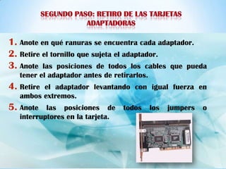 1. Anote en qué ranuras se encuentra cada adaptador.
2. Retire el tornillo que sujeta el adaptador.
3. Anote las posiciones de todos los cables que pueda
   tener el adaptador antes de retirarlos.
4. Retireel adaptador levantando con igual fuerza en
   ambos extremos.
5. Anote   las posiciones de      todos      los   jumpers   o
   interruptores en la tarjeta.
 
