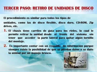 El procedimiento es similar para todos los tipos de
unidades, como las de disco flexible, disco duro, CD-ROM, Zip
drives, etc.
1.   El chasis tiene carriles de guía para los rieles, lo cual le
     permite retirar la unidad desde el frente del sistema sin
     tener que acceder la parte lateral para quitar algún tornillo
     del montaje.
2.    Es importante contar con un respaldo de información porque
     siempre existe la posibilidad de que se pierdan datos o se dañe
     la unidad por un manejo brusco.
 