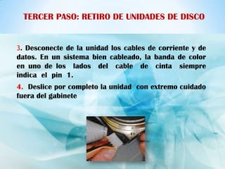 TERCER PASO: RETIRO DE UNIDADES DE DISCO


3. Desconecte de la unidad los cables de corriente y de
datos. En un sistema bien cableado, la banda de color
en uno de los lados del cable de cinta siempre
indica el pin 1.
4. Deslice por completo la unidad con extremo cuidado
fuera del gabinete
 