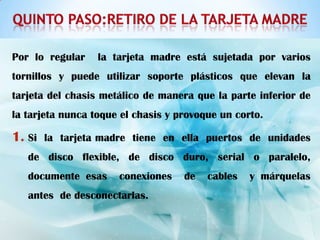 Por lo regular    la tarjeta madre está sujetada por varios
tornillos y puede utilizar soporte plásticos que elevan la
tarjeta del chasis metálico de manera que la parte inferior de
la tarjeta nunca toque el chasis y provoque un corto.

1. Si   la tarjeta madre tiene en ella puertos de unidades
   de disco flexible, de disco duro, serial o paralelo,
   documente esas     conexiones    de   cables   y márquelas
   antes de desconectarlas.
 