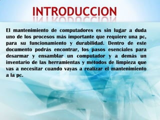 El mantenimiento de computadores es sin lugar a duda
uno de los procesos más importante que requiere una pc,
para su funcionamiento y durabilidad. Dentro de este
documento podrás encontrar, los pasos esenciales para
desarmar y ensamblar un computador y a demás un
inventario de las herramientas y métodos de limpieza que
vas a necesitar cuando vayas a realizar el mantenimiento
a la pc.
 