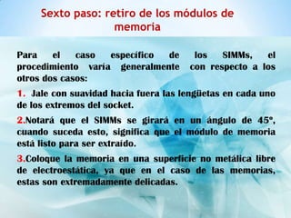 Sexto paso: retiro de los módulos de
                   memoria

Para    el   caso  específico de       los   SIMMs,   el
procedimiento varía generalmente      con respecto a los
otros dos casos:
1. Jale con suavidad hacia fuera las lengüetas en cada uno
de los extremos del socket.
2.Notará que el SIMMs se girará en un ángulo de 45º,
cuando suceda esto, significa que el módulo de memoria
está listo para ser extraído.
3.Coloque la memoria en una superficie no metálica libre
de electroestática, ya que en el caso de las memorias,
estas son extremadamente delicadas.
 