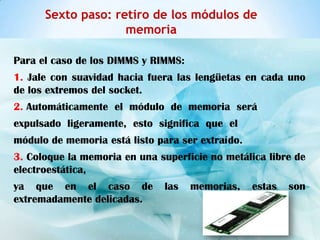 Sexto paso: retiro de los módulos de
                    memoria

Para el caso de los DIMMS y RIMMS:
1. Jale con suavidad hacia fuera las lengüetas en cada uno
de los extremos del socket.
2. Automáticamente el módulo de memoria será
expulsado ligeramente, esto significa que el
módulo de memoria está listo para ser extraído.
3. Coloque la memoria en una superficie no metálica libre de
electroestática,
ya que en el caso de           las   memorias,    estas   son
extremadamente delicadas.
 
