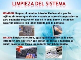LIMPIEZA DEL SISTEMA
MONITOR: limpiar el monitor introduciéndole aire por las
rejillas sin tener que abrirlo, cuando se abre el computador es
para cualquier reparación que se le deba hacer o se puede
pasar un pañuelo con jabón liquido por la pantalla.




TECLADO: limpiar el teclado, igual que el monitor se le debe
introducir aire sin tener que quitar las teclas o también se
puede pasar a las teclas un pañuelo con jabón liquido.
 
