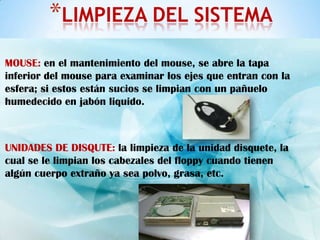 *LIMPIEZA DEL SISTEMA
MOUSE: en el mantenimiento del mouse, se abre la tapa
inferior del mouse para examinar los ejes que entran con la
esfera; si estos están sucios se limpian con un pañuelo
humedecido en jabón liquido.



UNIDADES DE DISQUTE: la limpieza de la unidad disquete, la
cual se le limpian los cabezales del floppy cuando tienen
algún cuerpo extraño ya sea polvo, grasa, etc.
 