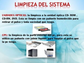 LIMPIEZA DEL SISTEMA
UNIDADES OPTICAS: la limpieza a la unidad óptica CD- ROM ,
CD-RW, DVD. Esta se limpia con un pañuelo humedecido para
retirar el polvo y toda suciedad que tenga.



CPU: la limpieza de la parte exterior del pc, para esta se
utiliza un pañuelo con jabón liquido para limpiar el polvo que
la pc tenga.
 
