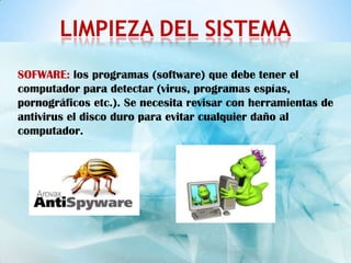 LIMPIEZA DEL SISTEMA
SOFWARE: los programas (software) que debe tener el
computador para detectar (virus, programas espías,
pornográficos etc.). Se necesita revisar con herramientas de
antivirus el disco duro para evitar cualquier daño al
computador.
 