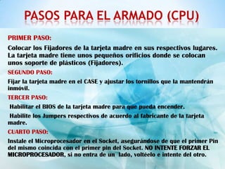 PASOS PARA EL ARMADO (CPU)
PRIMER PASO:
Colocar los Fijadores de la tarjeta madre en sus respectivos lugares.
La tarjeta madre tiene unos pequeños orificios donde se colocan
unos soporte de plásticos (Fijadores).
SEGUNDO PASO:
Fijar la tarjeta madre en el CASE y ajustar los tornillos que la mantendrán
inmóvil.
TERCER PASO:
 Habilitar el BIOS de la tarjeta madre para que pueda encender.
 Habilite los Jumpers respectivos de acuerdo al fabricante de la tarjeta
madre.
CUARTO PASO:
Instale el Microprocesador en el Socket, asegurándose de que el primer Pin
del mismo coincida con el primer pin del Socket. NO INTENTE FORZAR EL
MICROPROCESADOR, si no entra de un lado, voltéelo e intente del otro.
 