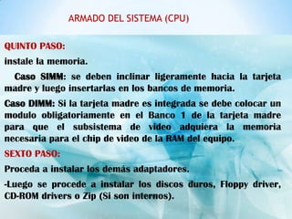 ARMADO DEL SISTEMA (CPU)

QUINTO PASO:
instale la memoria.
 Caso SIMM: se deben inclinar ligeramente hacia la tarjeta
madre y luego insertarlas en los bancos de memoria.
Caso DIMM: Si la tarjeta madre es integrada se debe colocar un
modulo obligatoriamente en el Banco 1 de la tarjeta madre
para que el subsistema de video adquiera la memoria
necesaria para el chip de video de la RAM del equipo.
SEXTO PASO:
Proceda a instalar los demás adaptadores.
-Luego se procede a instalar los discos duros, Floppy driver,
CD-ROM drivers o Zip (Si son internos).
 