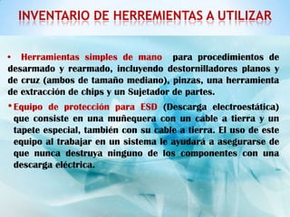 INVENTARIO DE HERREMIENTAS A UTILIZAR


• Herramientas simples de mano para procedimientos de
desarmado y rearmado, incluyendo destornilladores planos y
de cruz (ambos de tamaño mediano), pinzas, una herramienta
de extracción de chips y un Sujetador de partes.
• Equipo de protección para ESD (Descarga electroestática)
 que consiste en una muñequera con un cable a tierra y un
 tapete especial, también con su cable a tierra. El uso de este
 equipo al trabajar en un sistema le ayudará a asegurarse de
 que nunca destruya ninguno de los componentes con una
 descarga eléctrica.
 