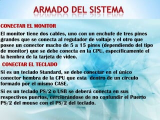 CONECTAR EL MONITOR
El monitor tiene dos cables, uno con un enchufe de tres pines
grandes que se conecta al regulador de voltaje y el otro que
posee un conector macho de 5 a 15 pines (dependiendo del tipo
de monitor) que se debe conecta en la CPU, específicamente el
la hembra de la tarjeta de video.
 CONECTAR EL TECLADO
Si es un teclado Standard, se debe conectar en el único
conector hembra de la CPU que esta dentro de un circulo
formado por el mismo CASE.
Si es un teclado PS/2 o USB se deberá conecta en sus
respectivos puertos, cerciorándose de no confundir el Puerto
PS/2 del mouse con el PS/2 del teclado.
 