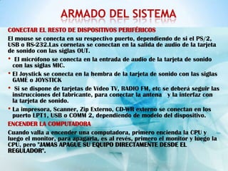 ARMADO DEL SISTEMA
CONECTAR EL RESTO DE DISPOSITIVOS PERIFÉRICOS
El mouse se conecta en su respectivo puerto, dependiendo de si el PS/2,
USB o RS-232.Las cornetas se conectan en la salida de audio de la tarjeta
de sonido con las siglas OUT.
• El micrófono se conecta en la entrada de audio de la tarjeta de sonido
  con las siglas MIC.
• El Joystick se conecta en la hembra de la tarjeta de sonido con las siglas
  GAME o JOYSTICK
• Si se dispone de tarjetas de Vídeo TV, RADIO FM, etc se deberá seguir las
  instrucciones del fabricante, para conectar la antena y la interfaz con
  la tarjeta de sonido.
• La impresora, Scanner, Zip Externo, CD-WR externo se conectan en los
  puerto LPT1, USB o COMM 2, dependiendo de modelo del dispositivo.
ENCENDER LA COMPUTADORA
Cuando valla a encender una computadora, primero encienda la CPU y
luego el monitor, para apagarla, es al revés, primero el monitor y luego la
CPU, pero "JAMAS APAGUE SU EQUIPO DIRECTAMENTE DESDE EL
REGULADOR".
 