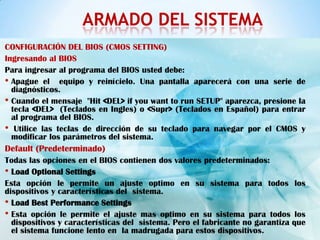 ARMADO DEL SISTEMA
CONFIGURACIÓN DEL BIOS (CMOS SETTING)
Ingresando al BIOS
Para ingresar al programa del BIOS usted debe:
• Apague el equipo y reinícielo. Una pantalla aparecerá con una serie de
  diagnósticos.
• Cuando el mensaje "Hit <DEL> if you want to run SETUP" aparezca, presione la
  tecla <DEL> (Teclados en Ingles) o <Supr> (Teclados en Español) para entrar
  al programa del BIOS.
• Utilice las teclas de dirección de su teclado para navegar por el CMOS y
  modificar los parámetros del sistema.
Default (Predeterminado)
Todas las opciones en el BIOS contienen dos valores predeterminados:
• Load Optional Settings
Esta opción le permite un ajuste optimo en su sistema para todos los
dispositivos y características del sistema.
• Load Best Performance Settings
• Esta opción le permite el ajuste mas optimo en su sistema para todos los
  dispositivos y características del sistema. Pero el fabricante no garantiza que
  el sistema funcione lento en la madrugada para estos dispositivos.
 