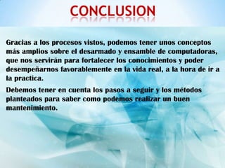 CONCLUSION

Gracias a los procesos vistos, podemos tener unos conceptos
más amplios sobre el desarmado y ensamble de computadoras,
que nos servirán para fortalecer los conocimientos y poder
desempeñarnos favorablemente en la vida real, a la hora de ir a
la practica.
Debemos tener en cuenta los pasos a seguir y los métodos
planteados para saber como podemos realizar un buen
mantenimiento.
 