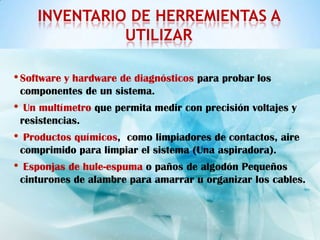 INVENTARIO DE HERREMIENTAS A
                 UTILIZAR

• Software y hardware de diagnósticos para probar los
    componentes de un sistema.
•    Un multímetro que permita medir con precisión voltajes y
    resistencias.
•    Productos químicos, como limpiadores de contactos, aire
    comprimido para limpiar el sistema (Una aspiradora).
•    Esponjas de hule-espuma o paños de algodón Pequeños
    cinturones de alambre para amarrar u organizar los cables.
 