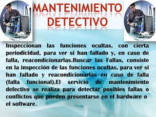 MANTENIMIENTO
            DETECTIVO
Inspeccionan las funciones ocultas, con cierta
periodicidad, para ver si han fallado y, en caso de
falla, reacondicionarlas.Buscar las Fallas, consiste
en la inspección de las funciones ocultas, para ver si
han fallado y reacondicionarlas en caso de falla
(falla funcional).El servicio de mantenimiento
defectivo se realiza para detectar posibles fallas o
conflictos que pueden presentarse en el hardware o
el software.
 