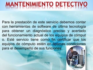 Para la prestación de este servicio debemos contar 
con herramientas de software de última tecnología 
para obtener un diagnóstico preciso y acertado 
del funcionamiento actual de los equipos de cómput 
o. Esté servicio tiene como fin certificar que los 
equipos de cómputo estén en óptimas condiciones 
para el desempeño de sus funciones. 
 