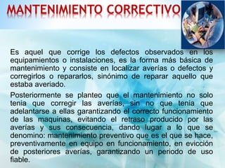 MANTENIMIENTO CORRECTIVO 
Es aquel que corrige los defectos observados en los 
equipamientos o instalaciones, es la forma más básica de 
mantenimiento y consiste en localizar averías o defectos y 
corregirlos o repararlos, sinónimo de reparar aquello que 
estaba averiado. 
Posteriormente se planteo que el mantenimiento no solo 
tenia que corregir las averías, sin no que tenia que 
adelantarse a ellas garantizando el correcto funcionamiento 
de las maquinas, evitando el retraso producido por las 
averías y sus consecuencia, dando lugar a lo que se 
denomino: mantenimiento preventivo que es el que se hace, 
preventivamente en equipo en funcionamiento, en evicción 
de posteriores averías, garantizando un periodo de uso 
fiable. 
 