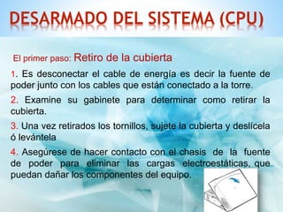 DESARMADO DEL SISTEMA (CPU) 
El primer paso: Retiro de la cubierta 
1. Es desconectar el cable de energía es decir la fuente de 
poder junto con los cables que están conectado a la torre. 
2. Examine su gabinete para determinar como retirar la 
cubierta. 
3. Una vez retirados los tornillos, sujete la cubierta y deslícela 
ó levántela 
4. Asegúrese de hacer contacto con el chasis de la fuente 
de poder para eliminar las cargas electroestáticas, que 
puedan dañar los componentes del equipo. 
 