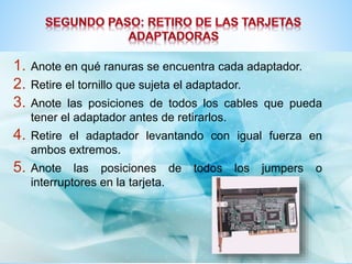 1. Anote en qué ranuras se encuentra cada adaptador. 
2. Retire el tornillo que sujeta el adaptador. 
3. Anote las posiciones de todos los cables que pueda 
tener el adaptador antes de retirarlos. 
4. Retire el adaptador levantando con igual fuerza en 
ambos extremos. 
5. Anote las posiciones de todos los jumpers o 
interruptores en la tarjeta. 
 