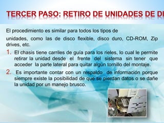 El procedimiento es similar para todos los tipos de 
unidades, como las de disco flexible, disco duro, CD-ROM, Zip 
drives, etc. 
1. El chasis tiene carriles de guía para los rieles, lo cual le permite 
retirar la unidad desde el frente del sistema sin tener que 
acceder la parte lateral para quitar algún tornillo del montaje. 
2. Es importante contar con un respaldo de información porque 
siempre existe la posibilidad de que se pierdan datos o se dañe 
la unidad por un manejo brusco. 
 
