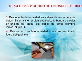 TERCER PASO: RETIRO DE UNIDADES DE DISCO 
3. Desconecte de la unidad los cables de corriente y de 
datos. En un sistema bien cableado, la banda de color 
en uno de los lados del cable de cinta siempre 
indica el pin 1. 
4. Deslice por completo la unidad con extremo cuidado 
fuera del gabinete 
 