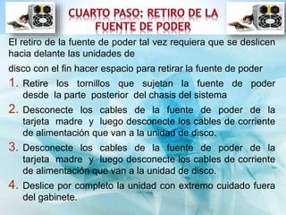 El retiro de la fuente de poder tal vez requiera que se deslicen 
hacia delante las unidades de 
disco con el fin hacer espacio para retirar la fuente de poder 
1. Retire los tornillos que sujetan la fuente de poder 
desde la parte posterior del chasis del sistema 
2. Desconecte los cables de la fuente de poder de la 
tarjeta madre y luego desconecte los cables de corriente 
de alimentación que van a la unidad de disco. 
3. Desconecte los cables de la fuente de poder de la 
tarjeta madre y luego desconecte los cables de corriente 
de alimentación que van a la unidad de disco. 
4. Deslice por completo la unidad con extremo cuidado fuera 
del gabinete. 
 