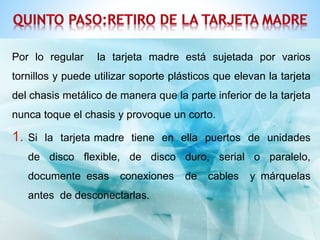 Por lo regular la tarjeta madre está sujetada por varios 
tornillos y puede utilizar soporte plásticos que elevan la tarjeta 
del chasis metálico de manera que la parte inferior de la tarjeta 
nunca toque el chasis y provoque un corto. 
1. Si la tarjeta madre tiene en ella puertos de unidades 
de disco flexible, de disco duro, serial o paralelo, 
documente esas conexiones de cables y márquelas 
antes de desconectarlas. 
 