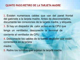 QUINTO PASO:RETIRO DE LA TARJETA MADRE 
2. Existen numerosos cables que van del panel frontal 
del gabinete a la tarjeta madre. Antes de desconectarlos, 
documente las conexiones de la tarjeta madre, y etiquete. 
3. Si hay un disipador de calor activo en la CPU que 
tenga un ventilador, desconecte la terminal de 
corriente al ventilador de CPU. 
4. Desconecte los cables de la fuente de poder que están 
conectados en la tarjeta 
madre. 
5. Retire los tornillos que sujetan la tarjeta madre. 
 